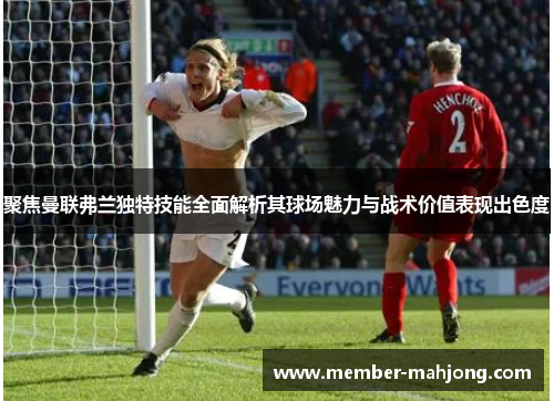 聚焦曼联弗兰独特技能全面解析其球场魅力与战术价值表现出色度