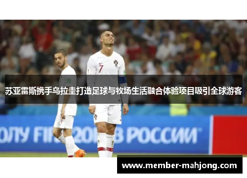 苏亚雷斯携手乌拉圭打造足球与牧场生活融合体验项目吸引全球游客 苏亚雷斯携手乌拉圭打造足球与牧场生活融合体验项目吸引全球游客