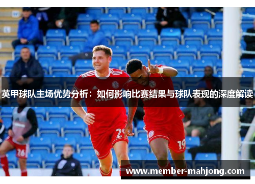 英甲球队主场优势分析:如何影响比赛结果与球队表现的深度解读 英甲球队主场优势分析:如何影响比赛结果与球队表现的深度解读