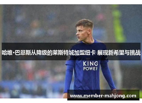 哈维·巴恩斯从降级的莱斯特城加盟纽卡 展现新希望与挑战